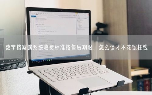 数字档案馆系统收费标准按售后期限，怎么谈才不花冤枉钱