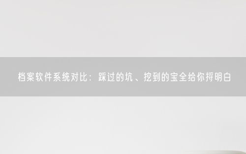 档案软件系统对比：踩过的坑、挖到的宝全给你捋明白