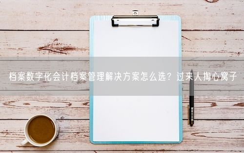 档案数字化会计档案管理解决方案怎么选？过来人掏心窝子