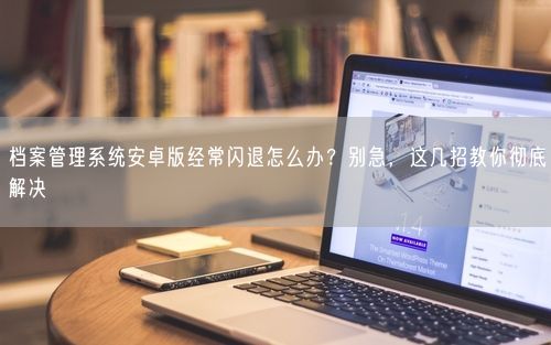 档案管理系统安卓版经常闪退怎么办？别急，这几招教你彻底解决