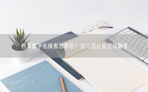 档案数字化报表总滞后？这几招让你立马翻身