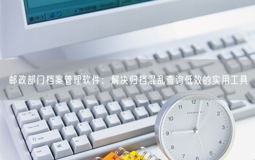 邮政部门档案管理软件：解决归档混乱查询低效的实用工具
