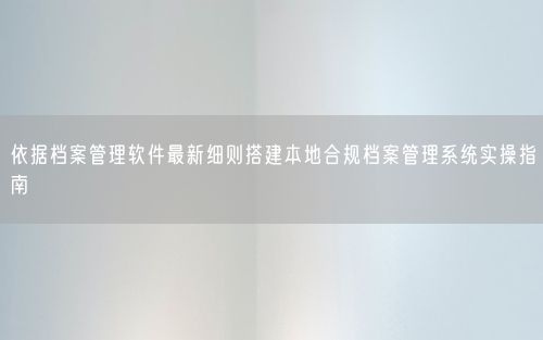 依据档案管理软件最新细则搭建本地合规档案管理系统实操指南