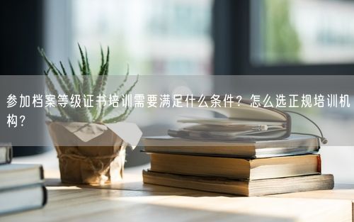 参加档案等级证书培训需要满足什么条件？怎么选正规培训机构？