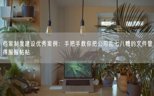 档案制度建设优秀案例：手把手教你把公司乱七八糟的文件管得服服帖帖