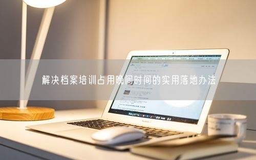 解决档案培训占用晚间时间的实用落地办法