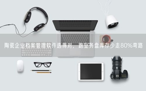 陶瓷企业档案管理软件选得对，跑业务盘库存少走80%弯路