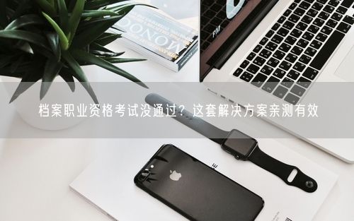 档案职业资格考试没通过?这套解决方案亲测有效