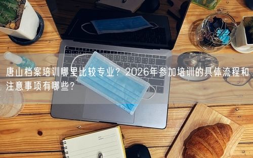 唐山档案培训哪里比较专业？2026年参加培训的具体流程和注意事项有哪些？