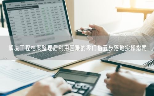 解决工程档案整理后利用困难的零门槛五步落地实操指南