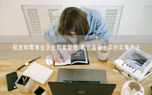 批发和零售业企业档案整理 看完直接上手的实操方法