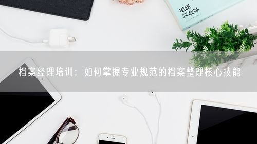 档案经理培训：如何掌握专业规范的档案整理核心技能