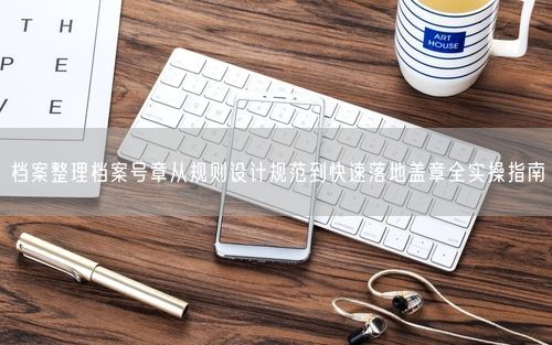 档案整理档案号章从规则设计规范到快速落地盖章全实操指南