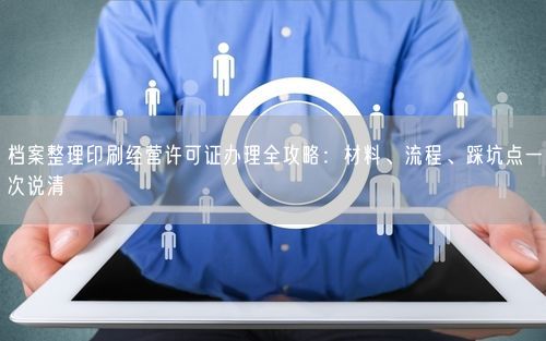 档案整理印刷经营许可证办理全攻略：材料、流程、踩坑点一次说清
