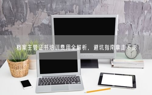 档案主管证书培训费用全解析，避坑指南拿走不谢