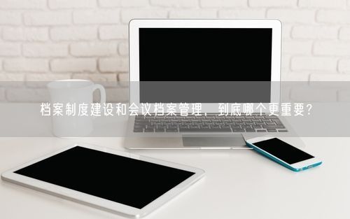 档案制度建设和会议档案管理，到底哪个更重要？