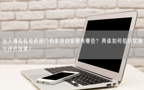 出入境检验检疫部门档案培训案例有哪些？具体如何组织实施与评估效果？
