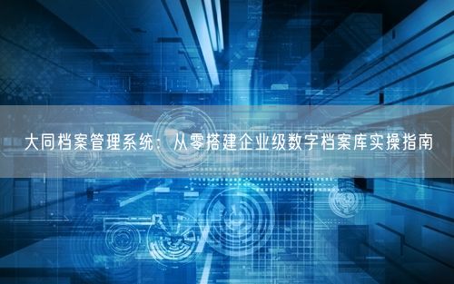大同档案管理系统：从零搭建企业级数字档案库实操指南