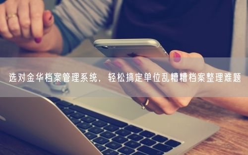 选对金华档案管理系统，轻松搞定单位乱糟糟档案整理难题