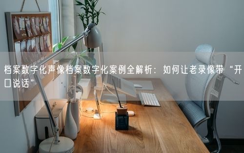 档案数字化声像档案数字化案例全解析：如何让老录像带“开口说话”