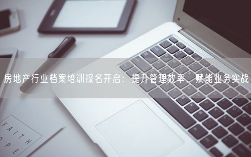 房地产行业档案培训报名开启：提升管理效率，赋能业务实战