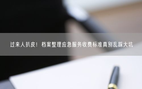 过来人扒皮！档案整理应急服务收费标准真别乱踩大坑