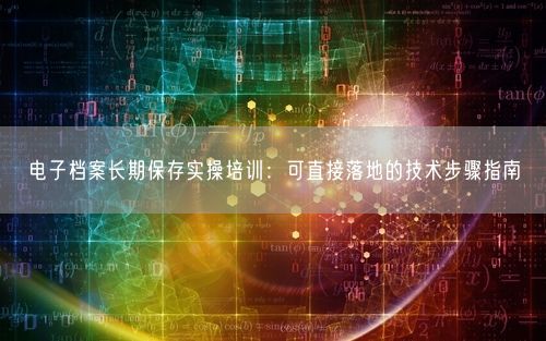 电子档案长期保存实操培训：可直接落地的技术步骤指南