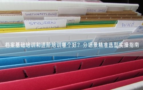 档案基础培训和进阶培训哪个好？分场景精准选型实操指南