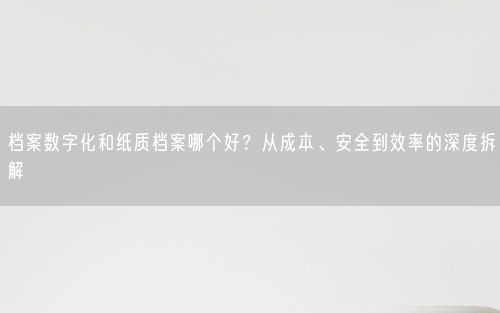 档案数字化和纸质档案哪个好？从成本、安全到效率的深度拆解