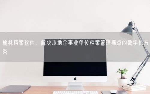 榆林档案软件：解决本地企事业单位档案管理痛点的数字化方案