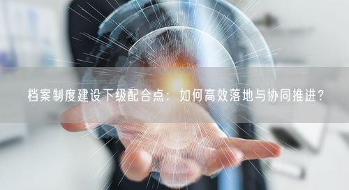 档案制度建设下级配合点：如何高效落地与协同推进？