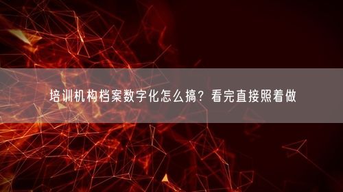 培训机构档案数字化怎么搞？看完直接照着做