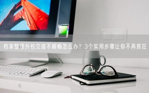 档案整理外包交接不顺畅怎么办？3个实用步骤让你不再抓狂
