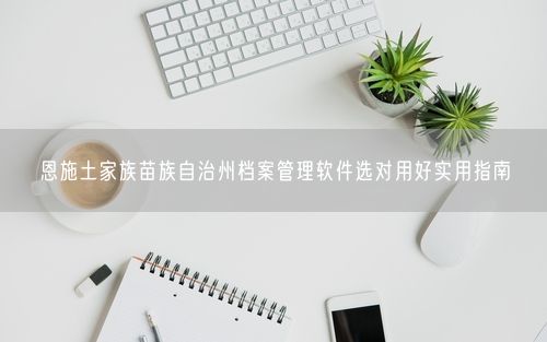 恩施土家族苗族自治州档案管理软件选对用好实用指南
