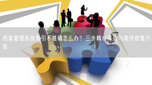 档案管理系统索引不准确怎么办？三步精准排查与高效修复方案