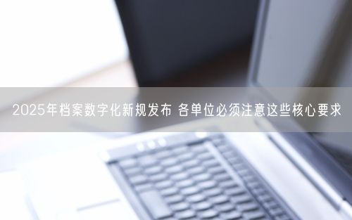 2025年档案数字化新规发布 各单位必须注意这些核心要求