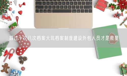 踩过十次八次档案大坑档案制度建设外包人员才是救星