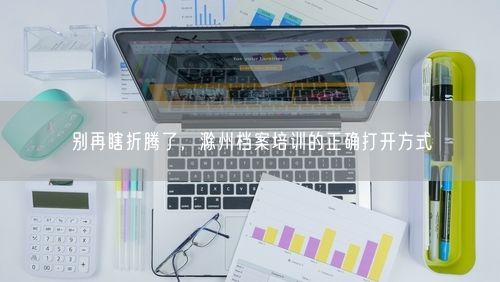 别再瞎折腾了，滁州档案培训的正确打开方式