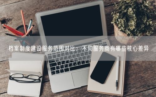 档案制度建设服务范围对比：不同服务商有哪些核心差异