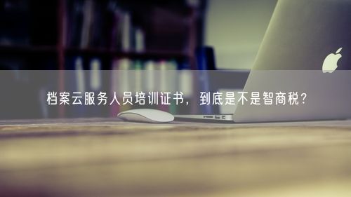 档案云服务人员培训证书，到底是不是智商税？