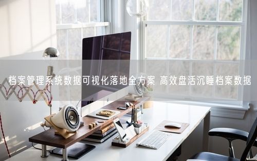 档案管理系统数据可视化落地全方案 高效盘活沉睡档案数据