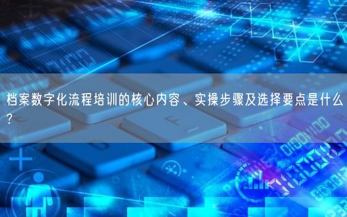 档案数字化流程培训的核心内容、实操步骤及选择要点是什么？