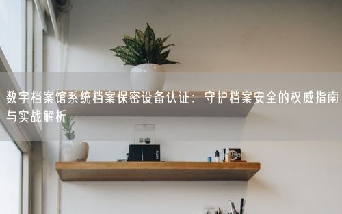 数字档案馆系统档案保密设备认证：守护档案安全的权威指南与实战解析