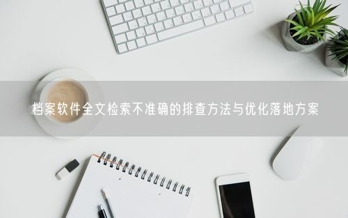 档案软件全文检索不准确的排查方法与优化落地方案