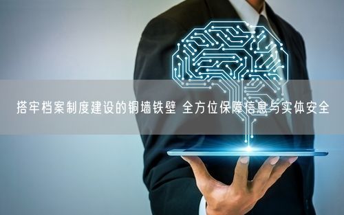 搭牢档案制度建设的铜墙铁壁 全方位保障信息与实体安全