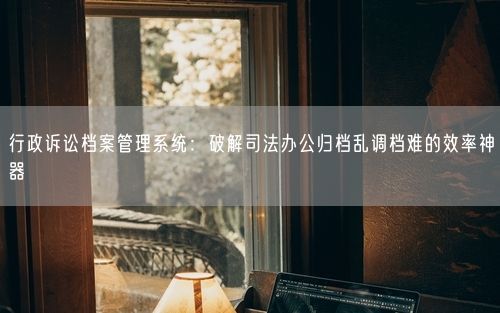 行政诉讼档案管理系统：破解司法办公归档乱调档难的效率神器