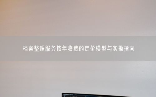 档案整理服务按年收费的定价模型与实操指南