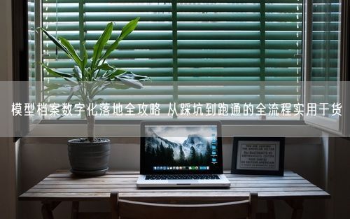 模型档案数字化落地全攻略 从踩坑到跑通的全流程实用干货