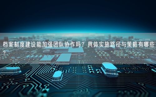 档案制度建设能加强团队协作吗？具体实施路径与策略有哪些？