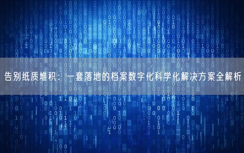 告别纸质堆积：一套落地的档案数字化科学化解决方案全解析